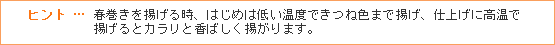 ヒント … 春巻きを揚げる時、はじめは低い温度できつね色まで揚げ、仕上げに高温で揚げるとカラリと香ばしく揚がります。