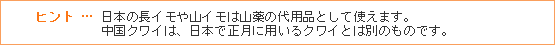 ヒント … 日本の長イモや山イモは山薬の代用品として使えます。中国クワイは、日本で正月に用いるクワイとは別のものです。