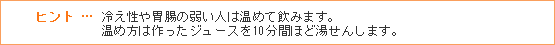 ヒント … 冷え性や胃腸の弱い人は温めて飲みます。温め方は作ったジュースを10分間ほど湯せんします。