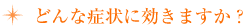 どんな症状に効きますか?
